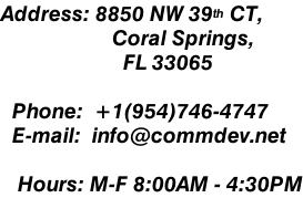 Address: 8850 NW 39th CT,                     Coral Springs,                       FL 33065    Phone:  +1(954)746-4747   E-mail:  info@commdev.net     Hours: M-F 8:00AM - 4:30PM